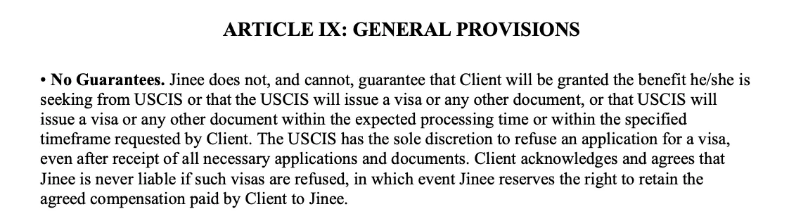 ARTICLE IX: GENERAL PROVISIONS. No Guarantees: Jinee does not guarantee that the Client will be granted benefits from USCIS or that USCIS will issue a visa; USCIS may refuse applications.